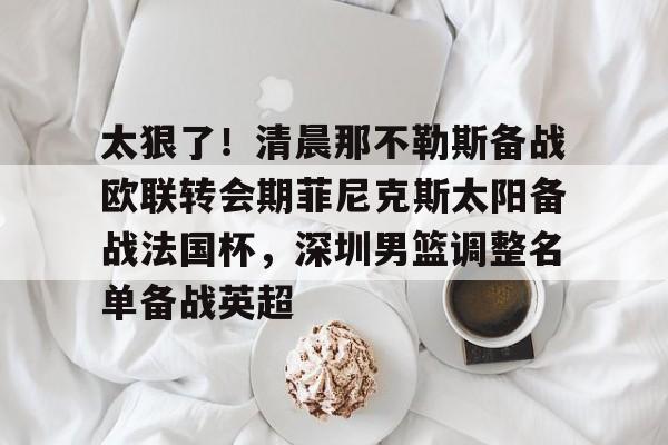 太狠了!清晨那不勒斯备战欧联转会期菲尼克斯太阳备战法国杯,深圳男篮调整名单备战英超的简单介绍 太狠了!清晨那不勒斯备战欧联转会期菲尼克斯太阳备战法国杯,深圳男篮调整名单备战英超的简单介绍