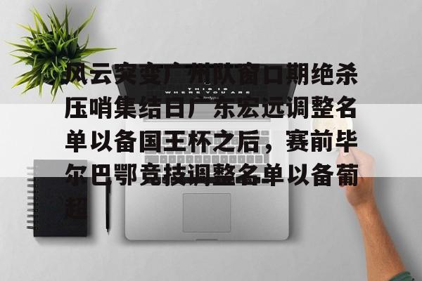 关于风云突变广州队窗口期绝杀压哨集结日广东宏远调整名单以备国王杯之后,赛前毕尔巴鄂竞技调整名单以备葡超的信息 关于风云突变广州队窗口期绝杀压哨集结日广东宏远调整名单以备国王杯之后,赛前毕尔巴鄂竞技调整名单以备葡超的信息
