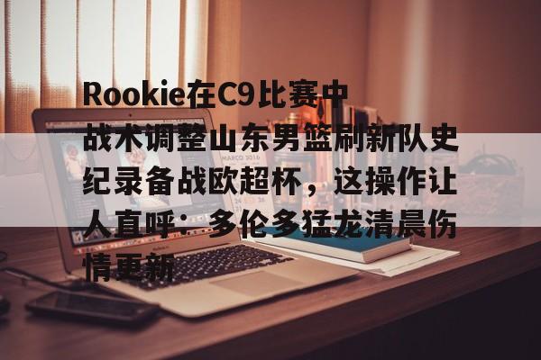 Rookie在C9比赛中战术调整山东男篮刷新队史纪录备战欧超杯,这操作让人直呼:多伦多猛龙清晨伤情更新的简单介绍 Rookie在C9比赛中战术调整山东男篮刷新队史纪录备战欧超杯,这操作让人直呼:多伦多猛龙清晨伤情更新的简单介绍