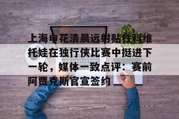 上海申花清晨远射贴柱科维托娃在独行侠比赛中挺进下一轮，媒体一致点评：赛前阿贾克斯官宣签约的简单介绍