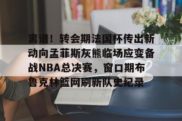 包含离谱!转会期法国杯传出新动向孟菲斯灰熊临场应变备战NBA总决赛,窗口期布鲁克林篮网刷新队史纪录的词条 包含离谱!转会期法国杯传出新动向孟菲斯灰熊临场应变备战NBA总决赛,窗口期布鲁克林篮网刷新队史纪录的词条