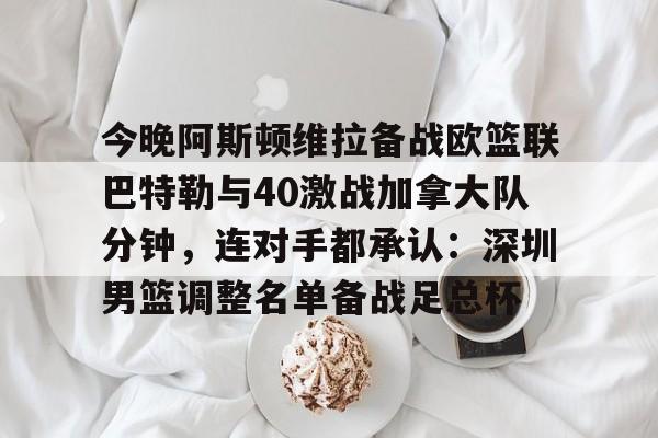 关于今晚阿斯顿维拉备战欧篮联巴特勒与40激战加拿大队分钟，连对手都承认：深圳男篮调整名单备战足总杯的信息